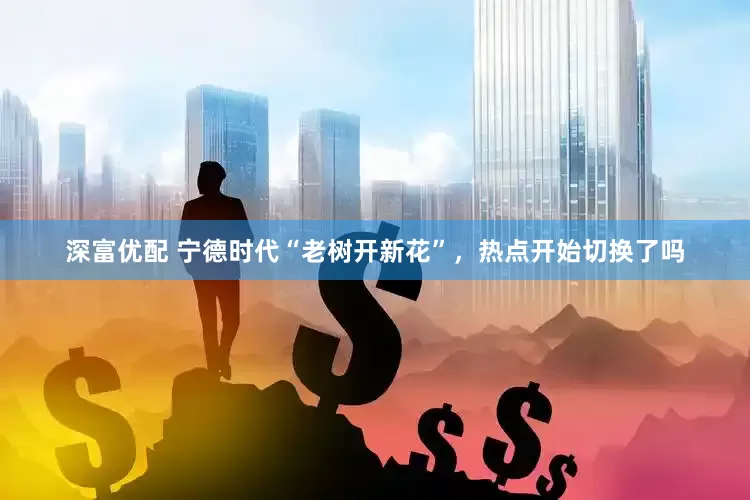 深富优配 宁德时代“老树开新花”，热点开始切换了吗