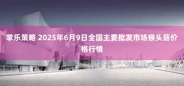 掌乐策略 2025年6月9日全国主要批发市场猴头菇价格行情