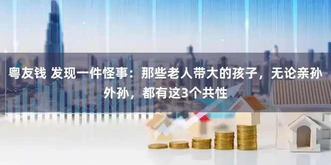 粤友钱 发现一件怪事：那些老人带大的孩子，无论亲孙外孙，都有这3个共性