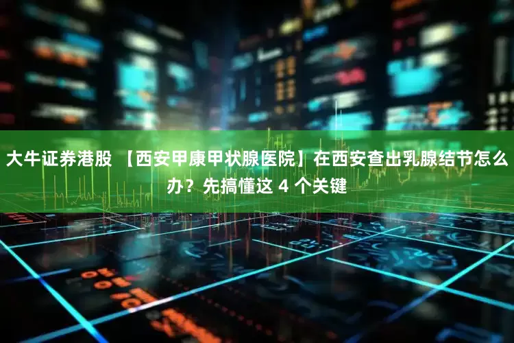 大牛证券港股 【西安甲康甲状腺医院】在西安查出乳腺结节怎么办？先搞懂这 4 个关键